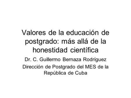 Valores de la educación de postgrado: más allá de la honestidad científica Dr. C. Guillermo Bernaza Rodríguez Dirección de Postgrado del MES de la República.