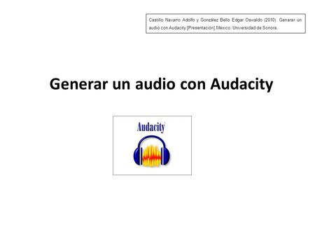Generar un audio con Audacity Castillo Navarro Adolfo y González Bello Edgar Oswaldo (2010). Generar un audio con Audacity [Presentación].México: Universidad.