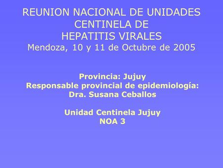 REUNION NACIONAL DE UNIDADES CENTINELA DE HEPATITIS VIRALES Mendoza, 10 y 11 de Octubre de 2005 Provincia: Jujuy Responsable provincial de epidemiología: