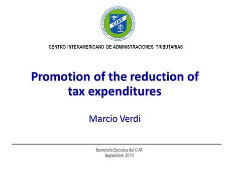 Promotion of the reduction of tax expenditures Marcio Verdi CENTRO INTERAMERICANO DE ADMINISTRACIONES TRIBUTARIAS Secretaría Ejecutiva del CIAT Septiembre,