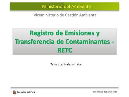 Registro de Emisiones y Transferencia de Contaminantes - RETC Viceministerio de Gestión Ambiental Ministerio del Ambiente Temas centrales a tratar.