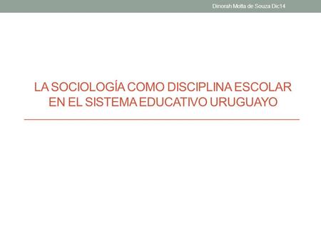 LA SOCIOLOGÍA COMO DISCIPLINA ESCOLAR EN EL SISTEMA EDUCATIVO URUGUAYO Dinorah Motta de Souza Dic14.