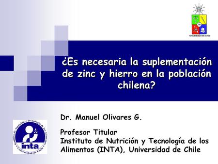 ¿Es necesaria la suplementación de zinc y hierro en la población chilena? Dr. Manuel Olivares G. Profesor Titular Instituto de Nutrición y Tecnología de.