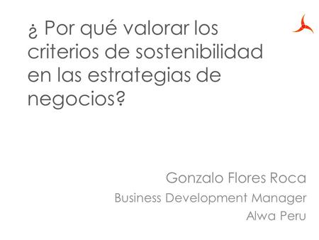 ¿ Por qué valorar los criterios de sostenibilidad en las estrategias de negocios? Gonzalo Flores Roca Business Development Manager Alwa Peru.