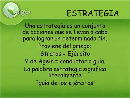 ESTRATEGIA Una estrategia es un conjunto de acciones que se llevan a cabo para lograr un determinado fin. Proviene del griego: Stratos = Ejército Y de.