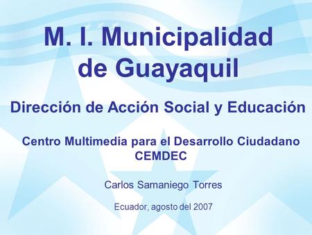 M. I. Municipalidad de Guayaquil Carlos Samaniego Torres Ecuador, agosto del 2007 Dirección de Acción Social y Educación Centro Multimedia para el Desarrollo.
