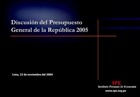 IPE Instituto Peruano de Economía IPE Instituto Peruano de Economía www.ipe.org.pe Lima, 22 de noviembre del 2004 Discusión del Presupuesto General de.