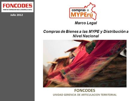 Julio 2012 FONCODES UNIDAD GERENCIA DE ARTICULACION TERRITORIAL Marco Legal Compras de Bienes a las MYPE y Distribución a Nivel Nacional.