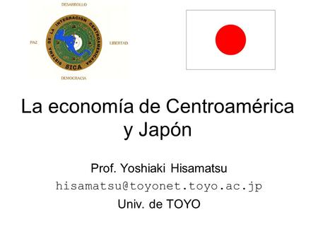 La economía de Centroamérica y Japón Prof. Yoshiaki Hisamatsu Univ. de TOYO.