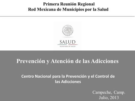 Primera Reunión Regional Red Mexicana de Municipios por la Salud Campeche, Camp. Julio, 2013 Centro Nacional para la Prevención y el Control de las Adicciones.