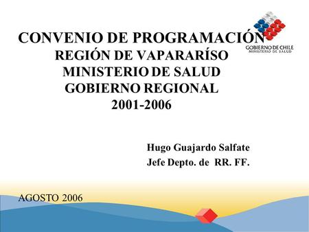 CONVENIO DE PROGRAMACIÓN REGIÓN DE VAPARARÍSO MINISTERIO DE SALUD GOBIERNO REGIONAL 2001-2006 Hugo Guajardo Salfate Jefe Depto. de RR. FF. AGOSTO 2006.