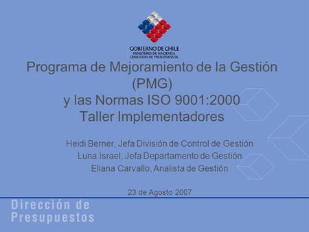 Programa de Mejoramiento de la Gestión (PMG) y las Normas ISO 9001:2000 Taller Implementadores Heidi Berner, Jefa División de Control de Gestión Luna Israel,