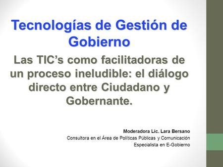 Tecnologías de Gestión de Gobierno Las TIC’s como facilitadoras de un proceso ineludible: el diálogo directo entre Ciudadano y Gobernante. Moderadora Lic.
