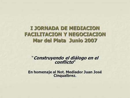 I JORNADA DE MEDIACION FACILITACION Y NEGOCIACION Mar del Plata Junio 2007 “Construyendo el diálogo en el conflicto” En homenaje al Not. Mediador Juan.