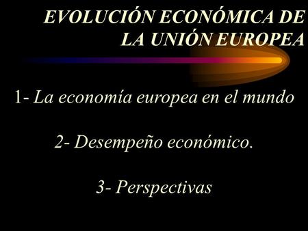 EVOLUCIÓN ECONÓMICA DE LA UNIÓN EUROPEA 1- La economía europea en el mundo 2- Desempeño económico. 3- Perspectivas.