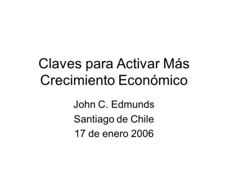 Claves para Activar Más Crecimiento Económico John C. Edmunds Santiago de Chile 17 de enero 2006.