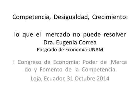Competencia, Desigualdad, Crecimiento: lo que el mercado no puede resolver Dra. Eugenia Correa Posgrado de Economía-UNAM I Congreso de Economía: Poder.