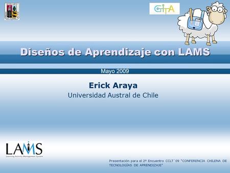 Diseños de Aprendizaje con LAMS Erick Araya Universidad Austral de Chile Mayo 2009 Presentación para el 2º Encuentro CCLT`09 “CONFERENCIA CHILENA DE TECNOLOGÍAS.