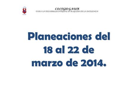 COLEGIO GAUD Í “ PARA UN DESARROLLO INTEGRAL EN B Ú SQUEDA DE LA EXCELENCIA ” Planeaciones del 18 al 22 de marzo de 2014.