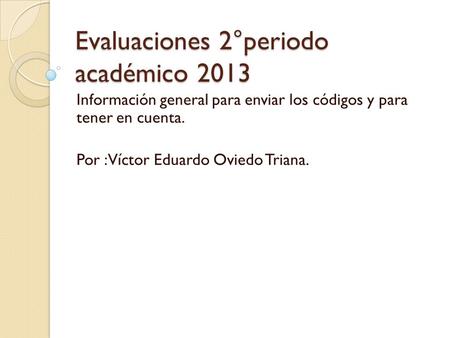 Evaluaciones 2°periodo académico 2013 Información general para enviar los códigos y para tener en cuenta. Por :Víctor Eduardo Oviedo Triana.