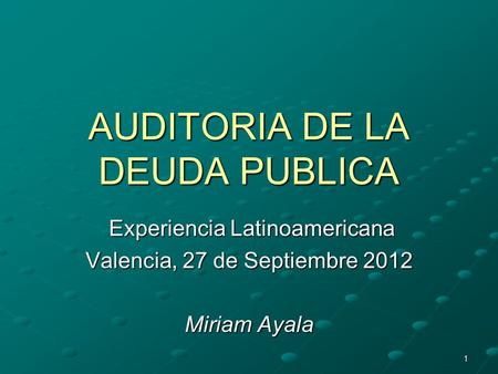 1 AUDITORIA DE LA DEUDA PUBLICA Experiencia Latinoamericana Experiencia Latinoamericana Valencia, 27 de Septiembre 2012 Miriam Ayala.