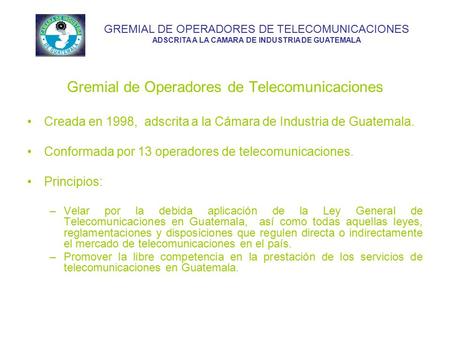 Gremial de Operadores de Telecomunicaciones Creada en 1998, adscrita a la Cámara de Industria de Guatemala. Conformada por 13 operadores de telecomunicaciones.