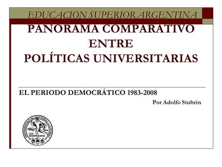 EDUCACION SUPERIOR ARGENTINA PANORAMA COMPARATIVO ENTRE POLÍTICAS UNIVERSITARIAS EL PERIODO DEMOCRÁTICO 1983-2008 Por Adolfo Stubrin.
