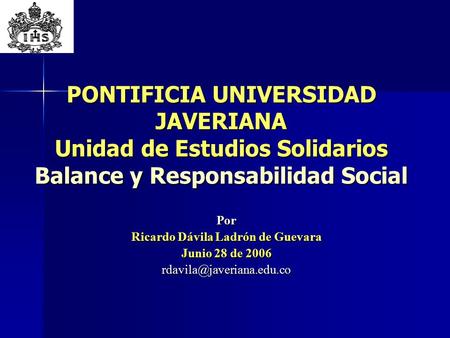 PONTIFICIA UNIVERSIDAD JAVERIANA Unidad de Estudios Solidarios Balance y Responsabilidad Social Por Ricardo Dávila Ladrón de Guevara Junio 28 de 2006