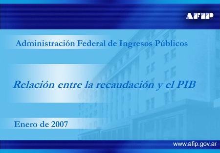 Relación entre la recaudación y el PIB Administración Federal de Ingresos Públicos Enero de 2007.