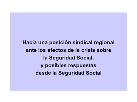 Hacia una posición sindical regional ante los efectos de la crisis sobre la Seguridad Social, y posibles respuestas desde la Seguridad Social.