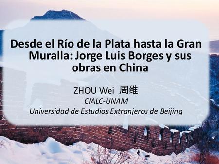 Desde el Río de la Plata hasta la Gran Muralla: Jorge Luis Borges y sus obras en China ZHOU Wei 周维 CIALC-UNAM Universidad de Estudios Extranjeros de Beijing.