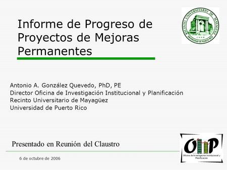 6 de octubre de 2006 Informe de Progreso de Proyectos de Mejoras Permanentes Antonio A. González Quevedo, PhD, PE Director Oficina de Investigación Institucional.