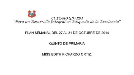 COLEGIO GAUDI “ Para un Desarrollo Integral en Búsqueda de la Excelencia” PLAN SEMANAL DEL 27 AL 31 DE OCTUBRE DE 2014 QUINTO DE PRIMARIA MISS EDITH PICHARDO.