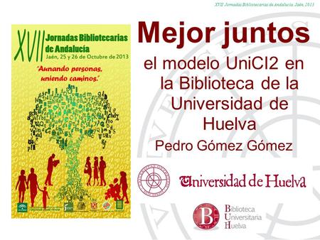 XVII Jornadas Bibliotecarias de Andalucía. Jaén, 2013 Mejor juntos el modelo UniCI2 en la Biblioteca de la Universidad de Huelva Pedro Gómez Gómez.
