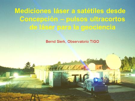 Mediciones láser a satétiles desde Concepción – pulsos ultracortos de láser para la geociencia Bernd Sierk, Observatorio TIGO.