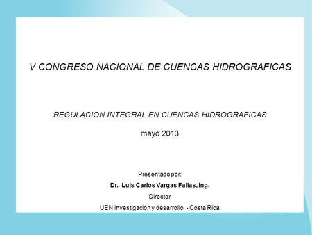 V CONGRESO NACIONAL DE CUENCAS HIDROGRAFICAS REGULACION INTEGRAL EN CUENCAS HIDROGRAFICAS mayo 2013 Presentado por: Dr. Luis Carlos Vargas Fallas, Ing.
