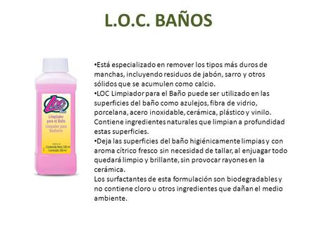 L.O.C. BAÑOS Está especializado en remover los tipos más duros de manchas, incluyendo residuos de jabón, sarro y otros sólidos que se acumulen como calcio.