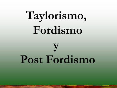 Taylorismo, Fordismo y Post Fordismo.