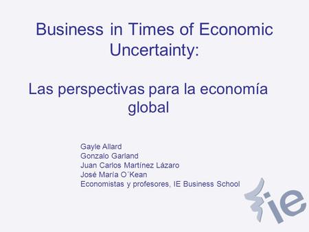 Business in Times of Economic Uncertainty: Las perspectivas para la economía global Gayle Allard Gonzalo Garland Juan Carlos Martínez Lázaro José María.
