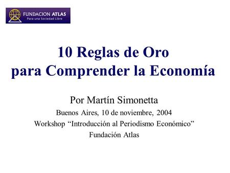 10 Reglas de Oro para Comprender la Economía Por Martín Simonetta Buenos Aires, 10 de noviembre, 2004 Workshop “Introducción al Periodismo Económico” Fundación.