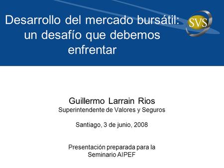 Guillermo Larrain Rios Superintendente de Valores y Seguros Santiago, 3 de junio, 2008 Presentación preparada para la Seminario AIPEF Desarrollo del mercado.