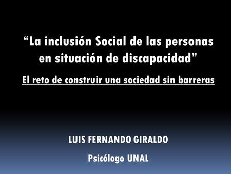“La inclusión Social de las personas en situación de discapacidad” El reto de construir una sociedad sin barreras LUIS FERNANDO GIRALDO Psicólogo UNAL.