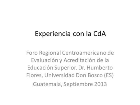 Experiencia con la CdA Foro Regional Centroamericano de Evaluación y Acreditación de la Educación Superior. Dr. Humberto Flores, Universidad Don Bosco.