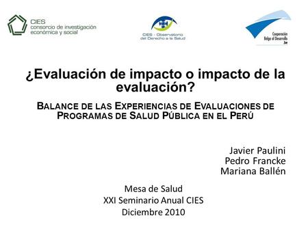 Javier Paulini Pedro Francke Mariana Ballén Mesa de Salud XXI Seminario Anual CIES Diciembre 2010 ¿Evaluación de impacto o impacto de la evaluación? B.