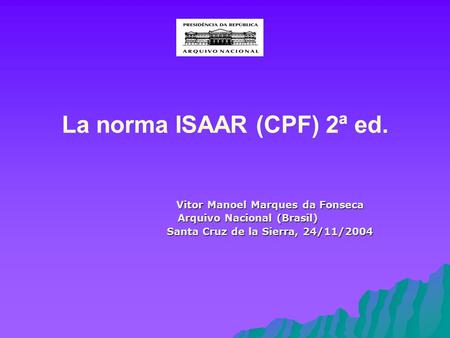 La norma ISAAR (CPF) 2ª ed. Vitor Manoel Marques da Fonseca Arquivo Nacional (Brasil) Santa Cruz de la Sierra, 24/11/2004 Santa Cruz de la Sierra, 24/11/2004.