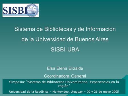 Sistema de Bibliotecas y de Información de la Universidad de Buenos Aires SISBI-UBA Elsa Elena Elizalde Coordinadora General Simposio: “Sistema de Bibliotecas.