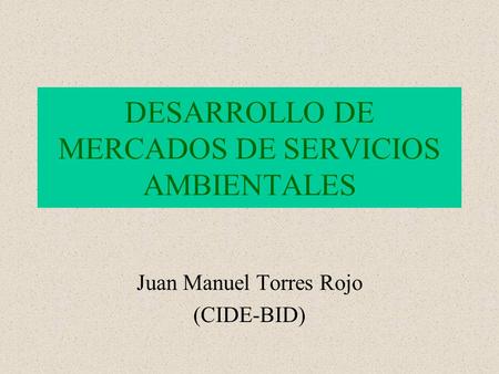 DESARROLLO DE MERCADOS DE SERVICIOS AMBIENTALES Juan Manuel Torres Rojo (CIDE-BID)