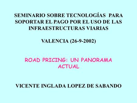 SEMINARIO SOBRE TECNOLOGÍAS PARA SOPORTAR EL PAGO POR EL USO DE LAS INFRAESTRUCTURAS VIARIAS VALENCIA (26-9-2002) ROAD PRICING: UN PANORAMA ACTUAL VICENTE.