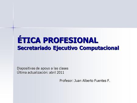 ÉTICA PROFESIONAL Secretariado Ejecutivo Computacional Diapositivas de apoyo a las clases Última actualización: abril 2011 Profesor: Juan Alberto Fuentes.