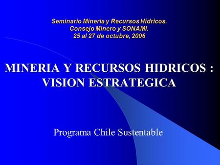 Seminario Mineria y Recursos Hídricos. Consejo Minero y SONAMI. 25 al 27 de octubre, 2006 MINERIA Y RECURSOS HIDRICOS : VISION ESTRATEGICA Programa Chile.